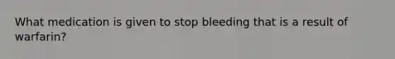 What medication is given to stop bleeding that is a result of warfarin?