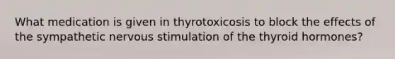 What medication is given in thyrotoxicosis to block the effects of the sympathetic nervous stimulation of the thyroid hormones?