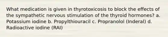 What medication is given in thyrotoxicosis to block the effects of the sympathetic nervous stimulation of the thyroid hormones? a. Potassium iodine b. Propylthiouracil c. Propranolol (Inderal) d. Radioactive iodine (RAI)