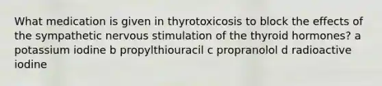 What medication is given in thyrotoxicosis to block the effects of the sympathetic nervous stimulation of the thyroid hormones? a potassium iodine b propylthiouracil c propranolol d radioactive iodine