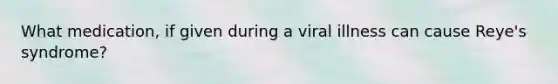 What medication, if given during a viral illness can cause Reye's syndrome?