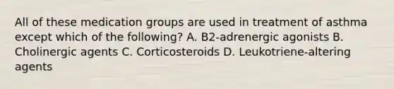 All of these medication groups are used in treatment of asthma except which of the following? A. B2-adrenergic agonists B. Cholinergic agents C. Corticosteroids D. Leukotriene-altering agents