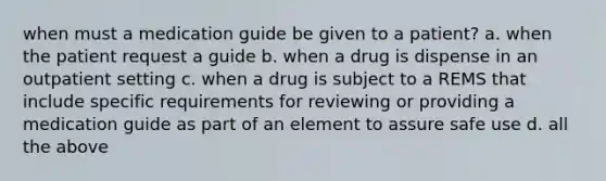 when must a medication guide be given to a patient? a. when the patient request a guide b. when a drug is dispense in an outpatient setting c. when a drug is subject to a REMS that include specific requirements for reviewing or providing a medication guide as part of an element to assure safe use d. all the above