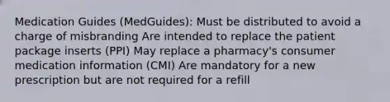 Medication Guides (MedGuides): Must be distributed to avoid a charge of misbranding Are intended to replace the patient package inserts (PPI) May replace a pharmacy's consumer medication information (CMI) Are mandatory for a new prescription but are not required for a refill