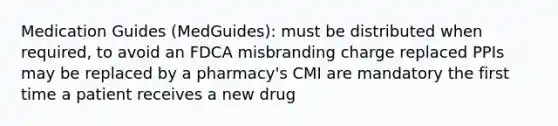 Medication Guides (MedGuides): must be distributed when required, to avoid an FDCA misbranding charge replaced PPIs may be replaced by a pharmacy's CMI are mandatory the first time a patient receives a new drug