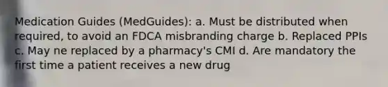 Medication Guides (MedGuides): a. Must be distributed when required, to avoid an FDCA misbranding charge b. Replaced PPIs c. May ne replaced by a pharmacy's CMI d. Are mandatory the first time a patient receives a new drug