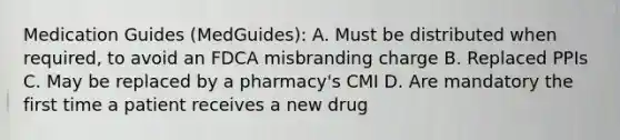 Medication Guides (MedGuides): A. Must be distributed when required, to avoid an FDCA misbranding charge B. Replaced PPIs C. May be replaced by a pharmacy's CMI D. Are mandatory the first time a patient receives a new drug