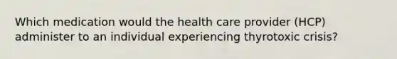 Which medication would the health care provider (HCP) administer to an individual experiencing thyrotoxic crisis?