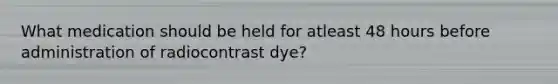 What medication should be held for atleast 48 hours before administration of radiocontrast dye?