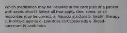 Which medication may be included in the care plan of a patient with septic shock? Select all that apply. One, some, or all responses may be correct. a. Vasoconstrictors b. Insulin therapy c. Inotropic agents d. Low-dose corticosteroids e. Broad-spectrum IV antibiotics