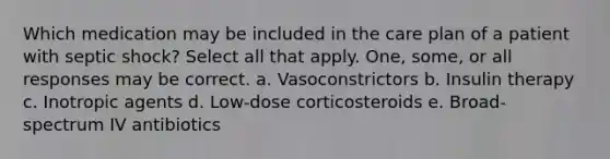 Which medication may be included in the care plan of a patient with septic shock? Select all that apply. One, some, or all responses may be correct. a. Vasoconstrictors b. Insulin therapy c. Inotropic agents d. Low-dose corticosteroids e. Broad-spectrum IV antibiotics