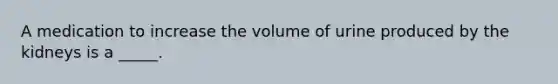 A medication to increase the volume of urine produced by the kidneys is a _____.