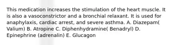 This medication increases the stimulation of the heart muscle. It is also a vasoconstrictor and a bronchial relaxant. It is used for anaphylaxis, cardiac arrest, and severe asthma. A. Diazepam( Valium) B. Atropine C. Diphenhydramine( Benadryl) D. Epinephrine (adrenalin) E. Glucagon