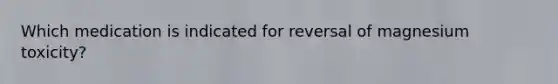 Which medication is indicated for reversal of magnesium toxicity?