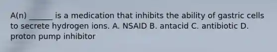 A(n) ______ is a medication that inhibits the ability of gastric cells to secrete hydrogen ions. A. NSAID B. antacid C. antibiotic D. proton pump inhibitor