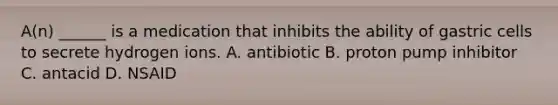 A(n) ______ is a medication that inhibits the ability of gastric cells to secrete hydrogen ions. A. antibiotic B. proton pump inhibitor C. antacid D. NSAID