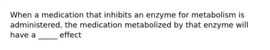 When a medication that inhibits an enzyme for metabolism is administered, the medication metabolized by that enzyme will have a _____ effect