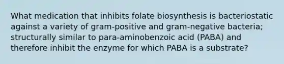 What medication that inhibits folate biosynthesis is bacteriostatic against a variety of gram-positive and gram-negative bacteria; structurally similar to para-aminobenzoic acid (PABA) and therefore inhibit the enzyme for which PABA is a substrate?