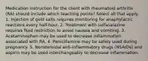 Medication instruction for the client with rheumatoid arthritis (RA) should include which teaching points? Select all that apply. 1. Injection of gold salts requires monitoring for anaphylactic reactions every half-hour. 2. Treatment with sulfasalazine requires fluid restriction to avoid nausea and vomiting. 3. Acetaminophen may be used to decrease inflammation associated with RA. 4. Penicillamine may be safely used during pregnancy. 5. Nonsteroidal anti-inflammatory drugs (NSAIDs) and aspirin may be used interchangeably to decrease inflammation.