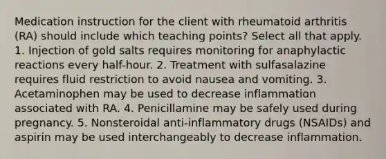 Medication instruction for the client with rheumatoid arthritis (RA) should include which teaching points? Select all that apply. 1. Injection of gold salts requires monitoring for anaphylactic reactions every half-hour. 2. Treatment with sulfasalazine requires fluid restriction to avoid nausea and vomiting. 3. Acetaminophen may be used to decrease inflammation associated with RA. 4. Penicillamine may be safely used during pregnancy. 5. Nonsteroidal anti-inflammatory drugs (NSAIDs) and aspirin may be used interchangeably to decrease inflammation.