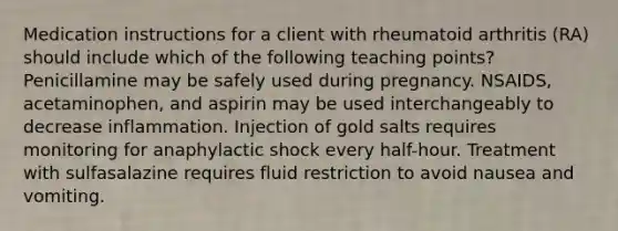 Medication instructions for a client with rheumatoid arthritis (RA) should include which of the following teaching points? Penicillamine may be safely used during pregnancy. NSAIDS, acetaminophen, and aspirin may be used interchangeably to decrease inflammation. Injection of gold salts requires monitoring for anaphylactic shock every half-hour. Treatment with sulfasalazine requires fluid restriction to avoid nausea and vomiting.