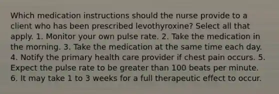 Which medication instructions should the nurse provide to a client who has been prescribed levothyroxine? Select all that apply. 1. Monitor your own pulse rate. 2. Take the medication in the morning. 3. Take the medication at the same time each day. 4. Notify the primary health care provider if chest pain occurs. 5. Expect the pulse rate to be greater than 100 beats per minute. 6. It may take 1 to 3 weeks for a full therapeutic effect to occur.