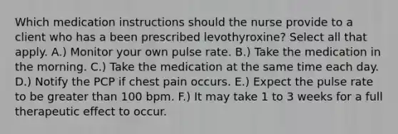 Which medication instructions should the nurse provide to a client who has a been prescribed levothyroxine? Select all that apply. A.) Monitor your own pulse rate. B.) Take the medication in the morning. C.) Take the medication at the same time each day. D.) Notify the PCP if chest pain occurs. E.) Expect the pulse rate to be greater than 100 bpm. F.) It may take 1 to 3 weeks for a full therapeutic effect to occur.