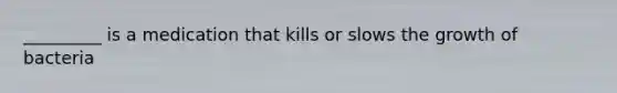 _________ is a medication that kills or slows the growth of bacteria