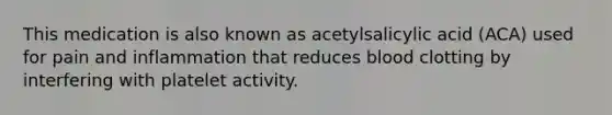 This medication is also known as acetylsalicylic acid (ACA) used for pain and inflammation that reduces blood clotting by interfering with platelet activity.