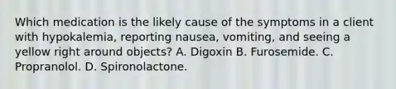 Which medication is the likely cause of the symptoms in a client with hypokalemia, reporting nausea, vomiting, and seeing a yellow right around objects? A. Digoxin B. Furosemide. C. Propranolol. D. Spironolactone.