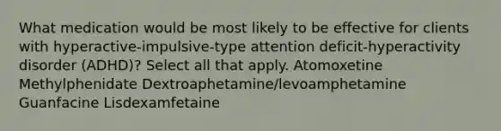 What medication would be most likely to be effective for clients with hyperactive-impulsive-type attention deficit-hyperactivity disorder (ADHD)? Select all that apply. Atomoxetine Methylphenidate Dextroaphetamine/levoamphetamine Guanfacine Lisdexamfetaine