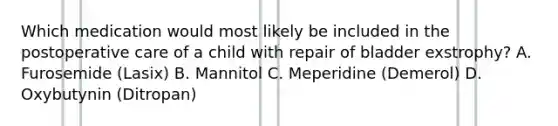 Which medication would most likely be included in the postoperative care of a child with repair of bladder exstrophy? A. Furosemide (Lasix) B. Mannitol C. Meperidine (Demerol) D. Oxybutynin (Ditropan)