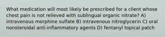 What medication will most likely be prescribed for a client whose chest pain is not relieved with sublingual organic nitrate? A) intravenous morphine sulfate B) intravenous nitroglycerin C) oral nonsteroidal anti-inflammatory agents D) fentanyl topical patch