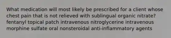 What medication will most likely be prescribed for a client whose chest pain that is not relieved with sublingual organic nitrate? fentanyl topical patch intravenous nitroglycerine intravenous morphine sulfate oral nonsteroidal anti-inflammatory agents