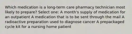 Which medication is a long-term care pharmacy technician most likely to prepare? Select one: A month's supply of medication for an outpatient A medication that is to be sent through the mail A radioactive preparation used to diagnose cancer A prepackaged cycle kit for a nursing home patient