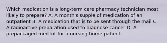 Which medication is a long-term care pharmacy technician most likely to prepare? A. A month's supple of medication of an outpatient B. A medication that is to be sent through the mail C. A radioactive preparation used to diagnose cancer D. A prepackaged med kit for a nursing home patient