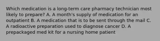 Which medication is a long-term care pharmacy technician most likely to prepare? A. A month's supply of medication for an outpatient B. A medication that is to be sent through the mail C. A radioactive preparation used to diagnose cancer D. A prepackaged med kit for a nursing home patient