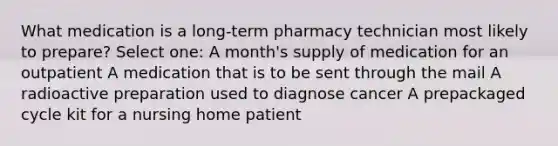 What medication is a long-term pharmacy technician most likely to prepare? Select one: A month's supply of medication for an outpatient A medication that is to be sent through the mail A radioactive preparation used to diagnose cancer A prepackaged cycle kit for a nursing home patient