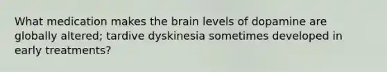 What medication makes the brain levels of dopamine are globally altered; tardive dyskinesia sometimes developed in early treatments?