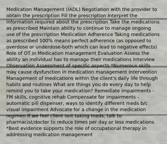 Medication Management (IADL) Negotiation with the provider to obtain the prescription Fill the prescription Interpret the information required about the prescription Take the medications as prescribed Maintain ability to continue to manage ongoing use of the prescription Medication Adherence Taking medications as prescribed 100% means perfect adherence (as opposed to overdose or underdose-both which can lead to negative effects) Role of OT in Medication management Evaluation Assess the ability an individual has to manage their medications Interview Observation Assessment of specific aspects *Numerous skills may cause dysfunction in medication management Intervention Management of medications within the client's daily life through habits and routines What are things you do every day to help remind you to take your medication? Remediate impairments - FM skills, cognitive rehab Compensate for impairments - automatic pill dispenser, ways to identify different meds b/c visual impairment Advocate for a change in the medication regimen If we feel client isnt taking meds, talk to pharmacist/doctor to reduce times per day or less medications *Best evidence supports the role of occupational therapy in addressing medication management