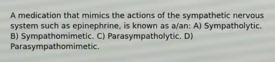 A medication that mimics the actions of the sympathetic nervous system such as epinephrine, is known as a/an: A) Sympatholytic. B) Sympathomimetic. C) Parasympatholytic. D) Parasympathomimetic.