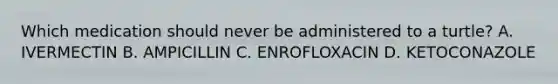 Which medication should never be administered to a turtle? A. IVERMECTIN B. AMPICILLIN C. ENROFLOXACIN D. KETOCONAZOLE