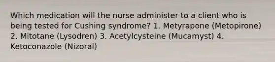 Which medication will the nurse administer to a client who is being tested for Cushing syndrome? 1. Metyrapone (Metopirone) 2. Mitotane (Lysodren) 3. Acetylcysteine (Mucamyst) 4. Ketoconazole (Nizoral)