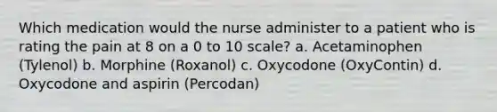 Which medication would the nurse administer to a patient who is rating the pain at 8 on a 0 to 10 scale? a. Acetaminophen (Tylenol) b. Morphine (Roxanol) c. Oxycodone (OxyContin) d. Oxycodone and aspirin (Percodan)