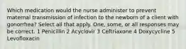 Which medication would the nurse administer to prevent maternal transmission of infection to the newborn of a client with gonorrhea? Select all that apply. One, some, or all responses may be correct. 1 Penicillin 2 Acyclovir 3 Ceftriaxone 4 Doxycycline 5 Levofloxacin