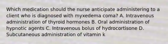 Which medication should the nurse anticipate administering to a client who is diagnosed with myxedema coma? A. Intravenous administration of thyroid hormones B. Oral administration of hypnotic agents C. Intravenous bolus of hydrocortisone D. Subcutaneous administration of vitamin k