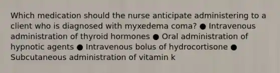 Which medication should the nurse anticipate administering to a client who is diagnosed with myxedema coma? ● Intravenous administration of thyroid hormones ● Oral administration of hypnotic agents ● Intravenous bolus of hydrocortisone ● Subcutaneous administration of vitamin k