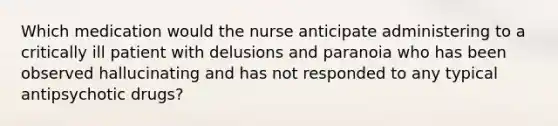 Which medication would the nurse anticipate administering to a critically ill patient with delusions and paranoia who has been observed hallucinating and has not responded to any typical antipsychotic drugs?