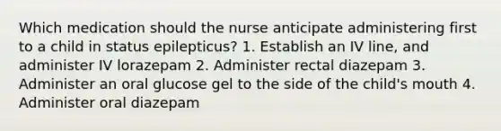 Which medication should the nurse anticipate administering first to a child in status epilepticus? 1. Establish an IV line, and administer IV lorazepam 2. Administer rectal diazepam 3. Administer an oral glucose gel to the side of the child's mouth 4. Administer oral diazepam