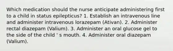 Which medication should the nurse anticipate administering first to a child in status epilepticus? 1. Establish an intravenous line and administer intravenous lorazepam (Ativan). 2. Administer rectal diazepam (Valium). 3. Administer an oral glucose gel to the side of the child ' s mouth. 4. Administer oral diazepam (Valium).